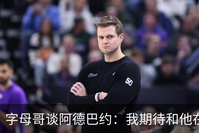 字母哥谈阿德巴约：我期待和他在内线展现统治力
